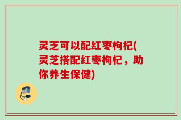 灵芝可以配红枣枸杞(灵芝搭配红枣枸杞，助你养生保健)
