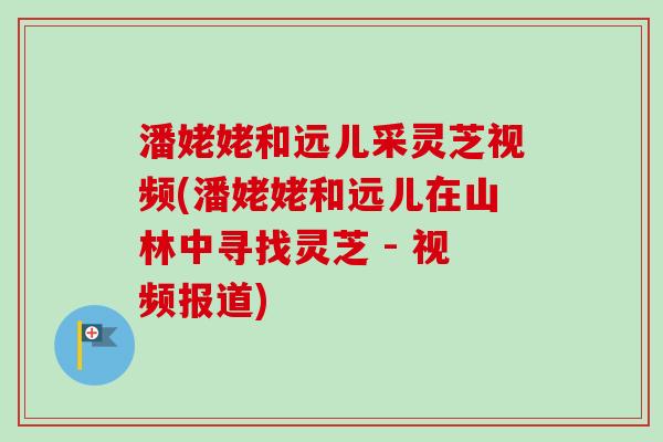 潘姥姥和远儿采灵芝视频(潘姥姥和远儿在山林中寻找灵芝 - 视频报道)