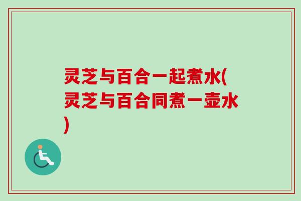 灵芝与百合一起煮水(灵芝与百合同煮一壶水)