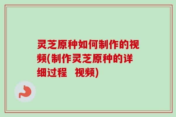 灵芝原种如何制作的视频(制作灵芝原种的详细过程  视频)