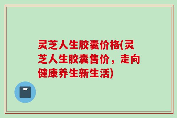 灵芝人生胶囊价格(灵芝人生胶囊售价，走向健康养生新生活)