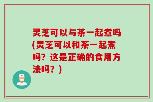 灵芝可以与茶一起煮吗(灵芝可以和茶一起煮吗？这是正确的食用方法吗？)