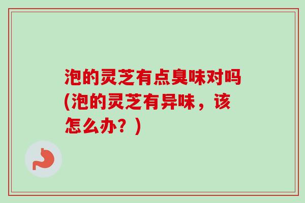泡的灵芝有点臭味对吗(泡的灵芝有异味，该怎么办？)