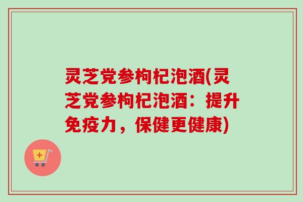 灵芝党参枸杞泡酒(灵芝党参枸杞泡酒：提升免疫力，保健更健康)
