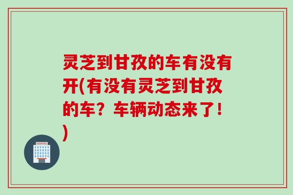灵芝到甘孜的车有没有开(有没有灵芝到甘孜的车？车辆动态来了！)