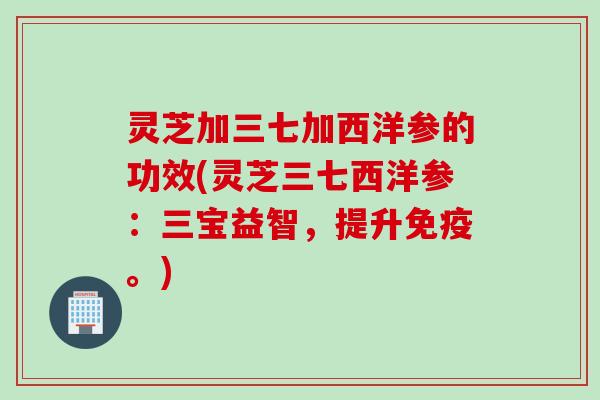 灵芝加三七加西洋参的功效(灵芝三七西洋参：三宝益智，提升免疫。)