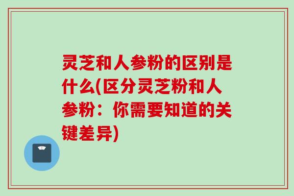 灵芝和人参粉的区别是什么(区分灵芝粉和人参粉：你需要知道的关键差异)