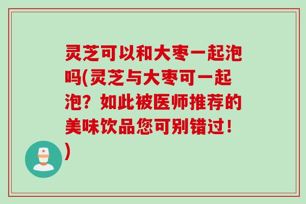 灵芝可以和大枣一起泡吗(灵芝与大枣可一起泡？如此被医师推荐的美味饮品您可别错过！)