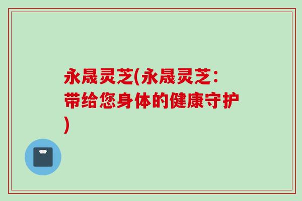 永晟灵芝(永晟灵芝：带给您身体的健康守护)