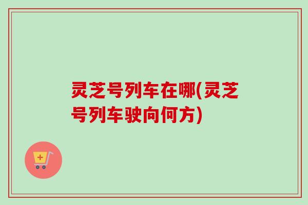 灵芝号列车在哪(灵芝号列车驶向何方)