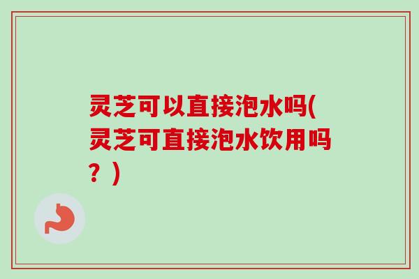 灵芝可以直接泡水吗(灵芝可直接泡水饮用吗？)