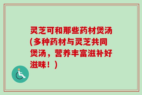 灵芝可和那些药材煲汤(多种药材与灵芝共同煲汤，营养丰富滋补好滋味！)