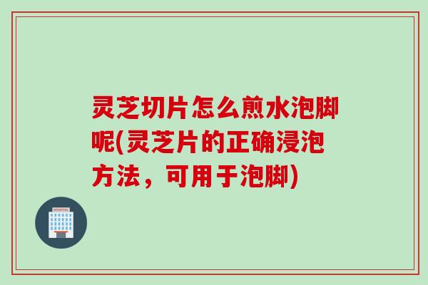 灵芝切片怎么煎水泡脚呢(灵芝片的正确浸泡方法，可用于泡脚)