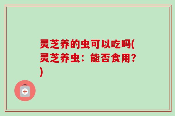 灵芝养的虫可以吃吗(灵芝养虫：能否食用？)