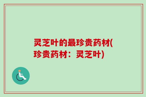 灵芝叶的最珍贵药材(珍贵药材：灵芝叶)