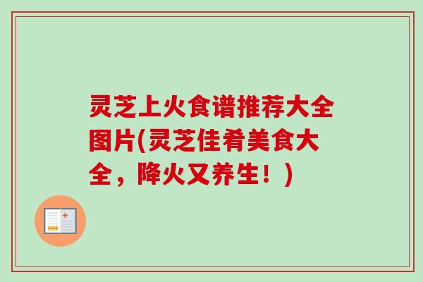 灵芝上火食谱推荐大全图片(灵芝佳肴美食大全，降火又养生！)