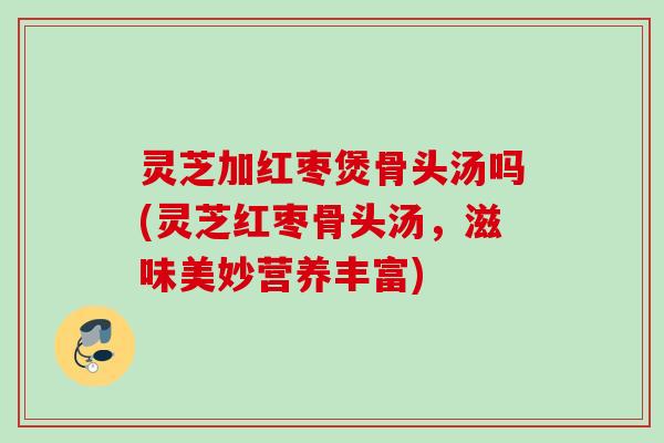 灵芝加红枣煲骨头汤吗(灵芝红枣骨头汤，滋味美妙营养丰富)
