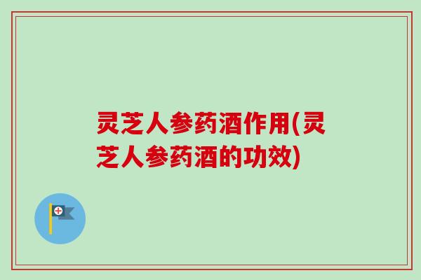 灵芝人参药酒作用(灵芝人参药酒的功效)