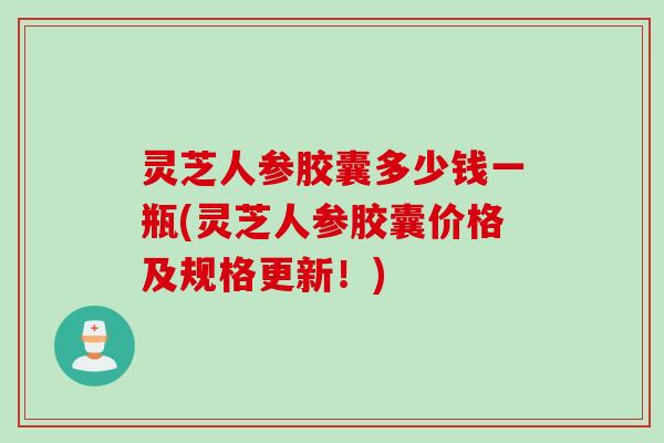 灵芝人参胶囊多少钱一瓶(灵芝人参胶囊价格及规格更新！)