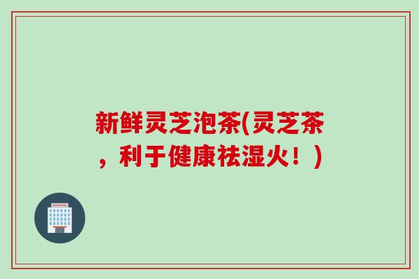 新鲜灵芝泡茶(灵芝茶，利于健康祛湿火！)