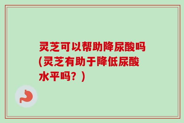 灵芝可以帮助降尿酸吗(灵芝有助于降低尿酸水平吗？)