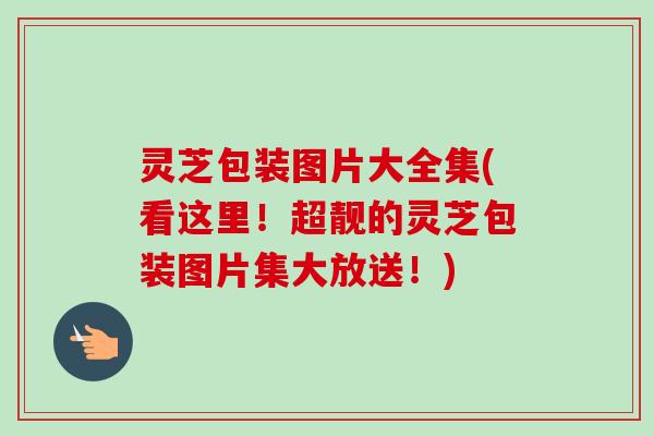 灵芝包装图片大全集(看这里！超靓的灵芝包装图片集大放送！)