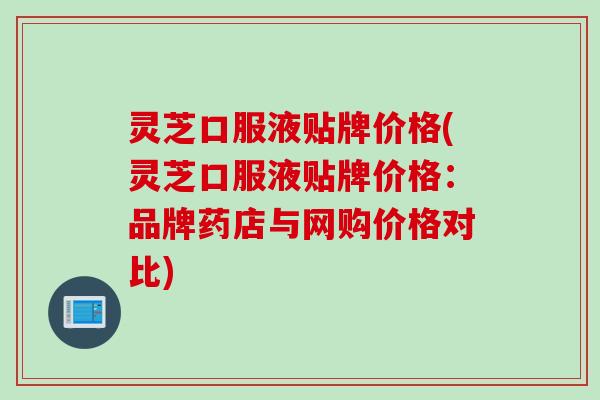 灵芝口服液贴牌价格(灵芝口服液贴牌价格：品牌药店与网购价格对比)
