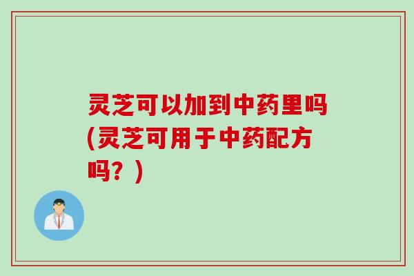 灵芝可以加到中药里吗(灵芝可用于中药配方吗？)