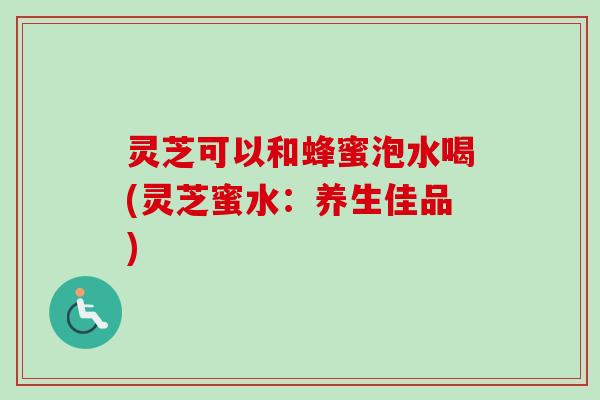 灵芝可以和蜂蜜泡水喝(灵芝蜜水：养生佳品)