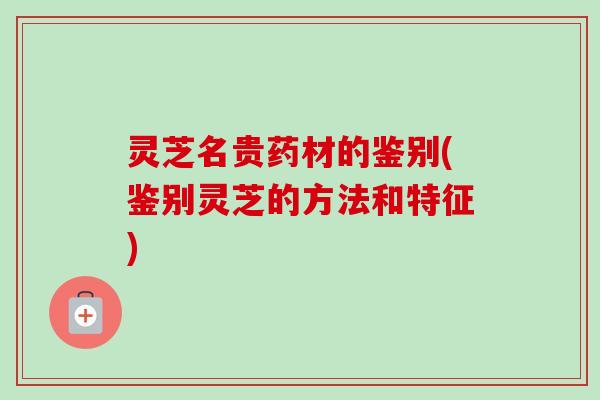 灵芝名贵药材的鉴别(鉴别灵芝的方法和特征)