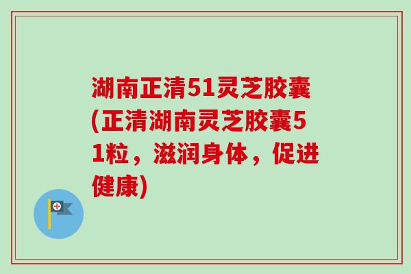 湖南正清51灵芝胶囊(正清湖南灵芝胶囊51粒，滋润身体，促进健康)