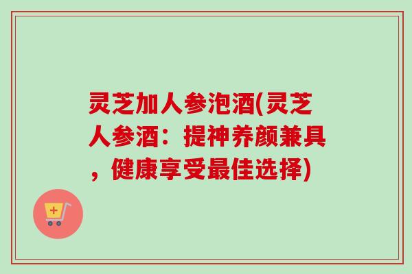 灵芝加人参泡酒(灵芝人参酒：提神养颜兼具，健康享受最佳选择)
