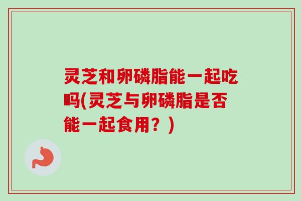 灵芝和卵磷脂能一起吃吗(灵芝与卵磷脂是否能一起食用？)