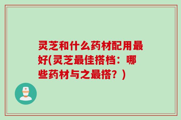 灵芝和什么药材配用最好(灵芝最佳搭档：哪些药材与之最搭？)