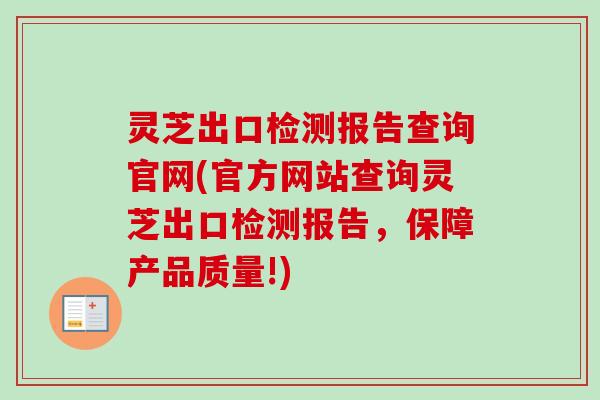 灵芝出口检测报告查询官网(官方网站查询灵芝出口检测报告，保障产品质量!)