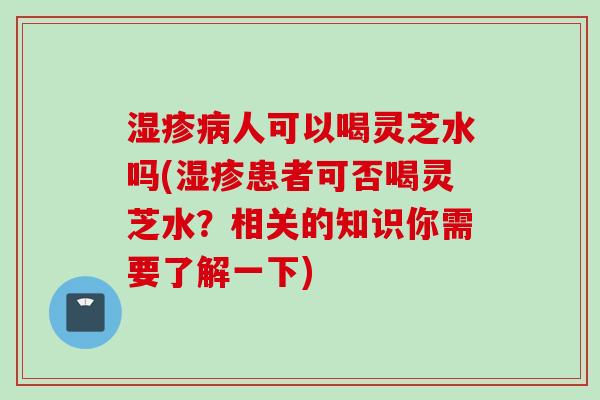 湿疹病人可以喝灵芝水吗(湿疹患者可否喝灵芝水？相关的知识你需要了解一下)