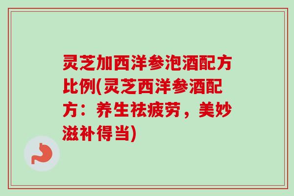灵芝加西洋参泡酒配方比例(灵芝西洋参酒配方：养生祛疲劳，美妙滋补得当)