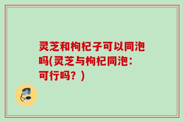 灵芝和枸杞子可以同泡吗(灵芝与枸杞同泡：可行吗？)