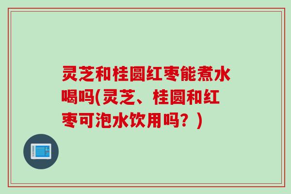 灵芝和桂圆红枣能煮水喝吗(灵芝、桂圆和红枣可泡水饮用吗？)