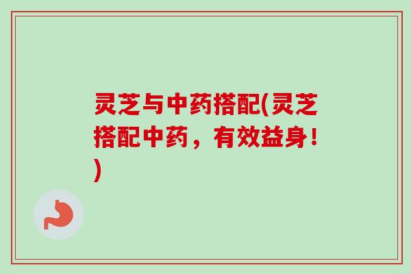 灵芝与中药搭配(灵芝搭配中药，有效益身！)
