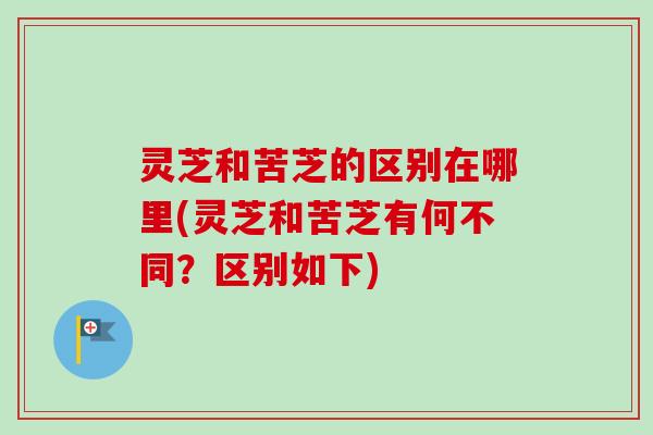 灵芝和苦芝的区别在哪里(灵芝和苦芝有何不同？区别如下)