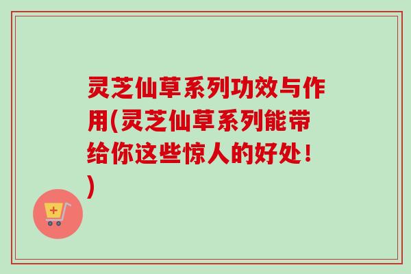 灵芝仙草系列功效与作用(灵芝仙草系列能带给你这些惊人的好处！)