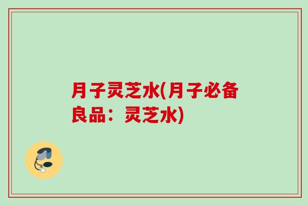 月子灵芝水(月子必备良品：灵芝水)