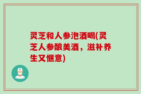 灵芝和人参泡酒喝(灵芝人参酿美酒，滋补养生又惬意)