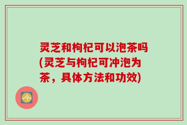 灵芝和枸杞可以泡茶吗(灵芝与枸杞可冲泡为茶，具体方法和功效)