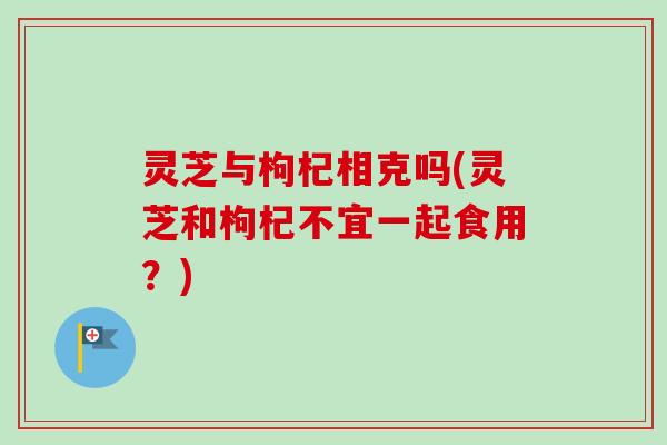 灵芝与枸杞相克吗(灵芝和枸杞不宜一起食用？)