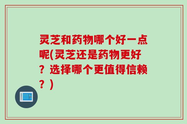 灵芝和药物哪个好一点呢(灵芝还是药物更好？选择哪个更值得信赖？)