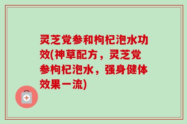 灵芝党参和枸杞泡水功效(神草配方，灵芝党参枸杞泡水，强身健体效果一流)