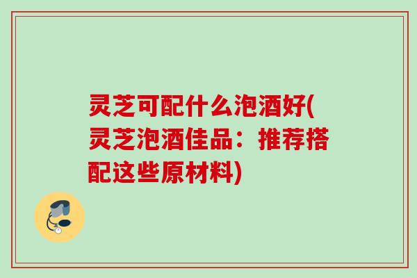 灵芝可配什么泡酒好(灵芝泡酒佳品：推荐搭配这些原材料)