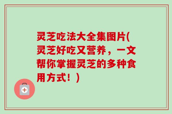 灵芝吃法大全集图片(灵芝好吃又营养,一文帮你掌握灵芝的多种食用方式!) 灵芝吃法大全集图片(灵芝好吃又营养,一文帮你掌握灵芝的多种食用方式!)